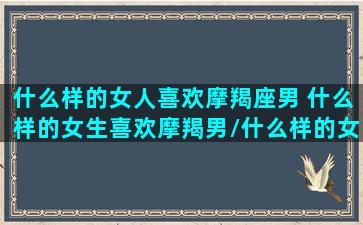 什么样的女人喜欢摩羯座男 什么样的女生喜欢摩羯男/什么样的女人喜欢摩羯座男 什么样的女生喜欢摩羯男-我的网站